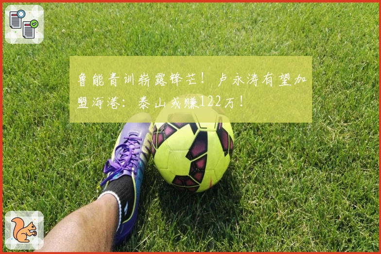 鲁能青训崭露锋芒！卢永涛有望加盟海港：泰山或赚122万！