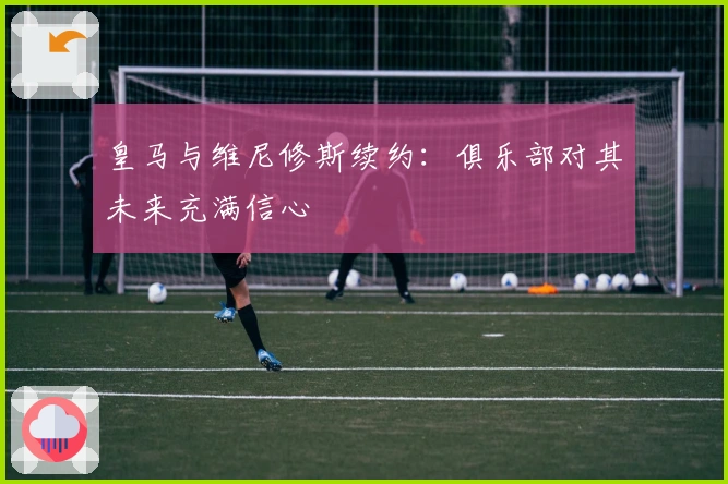 皇马与维尼修斯续约：俱乐部对其未来充满信心