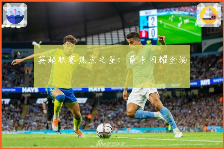 英超联赛焦点之星：萨卡闪耀全场