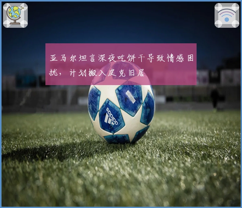 亚马尔坦言深夜吃饼干导致情感困扰，计划搬入皮克旧居