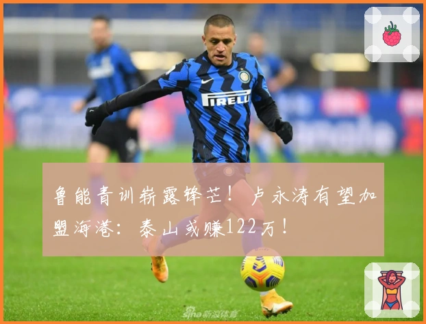 鲁能青训崭露锋芒！卢永涛有望加盟海港：泰山或赚122万！