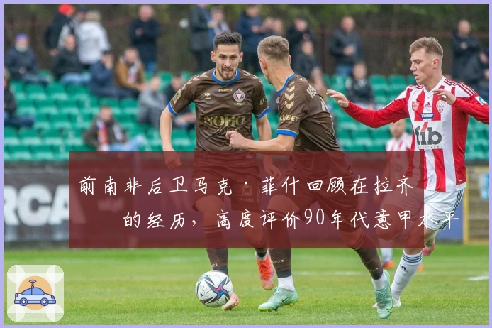 前南非后卫马克·菲什回顾在拉齐奥的经历,高度评价90年代意甲水平