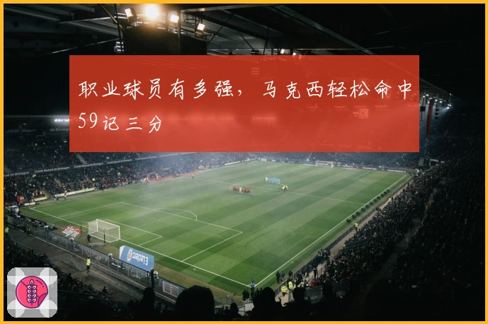 职业球员有多强，马克西轻松命中59记三分