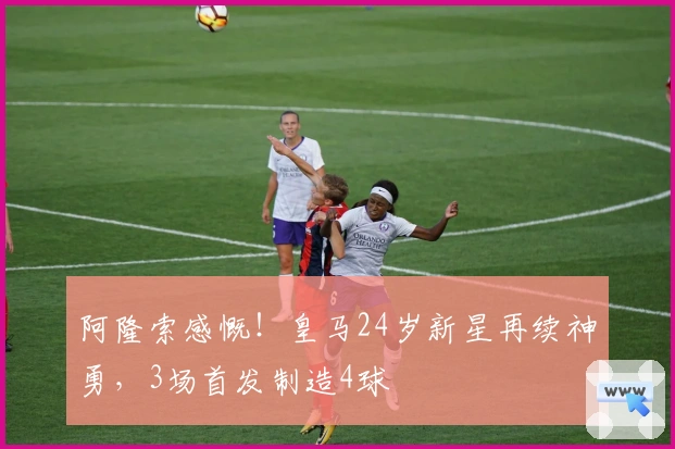 阿隆索感慨！皇马24岁新星再续神勇，3场首发制造4球