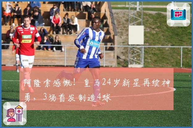 阿隆索感慨！皇马24岁新星再续神勇，3场首发制造4球