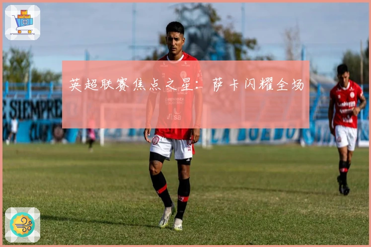 英超联赛焦点之星：萨卡闪耀全场